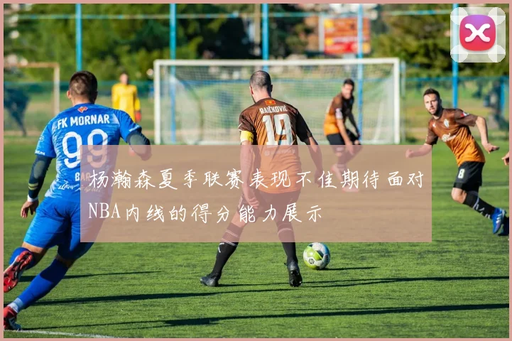 杨瀚森夏季联赛表现不佳期待面对NBA内线的得分能力展示