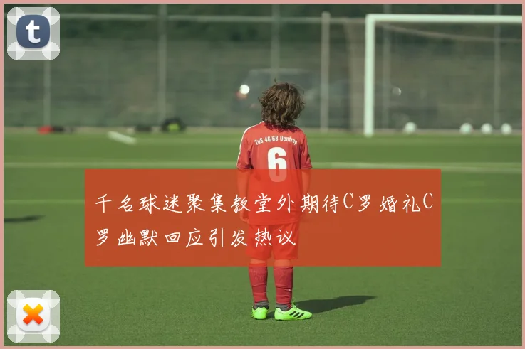 千名球迷聚集教堂外期待C罗婚礼C罗幽默回应引发热议