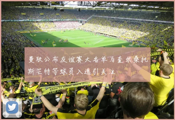 曼联公布友谊赛大名单马奎尔桑托斯芒特等球员入选引关注