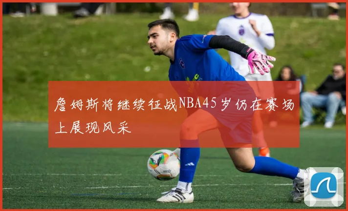 詹姆斯将继续征战NBA45岁仍在赛场上展现风采