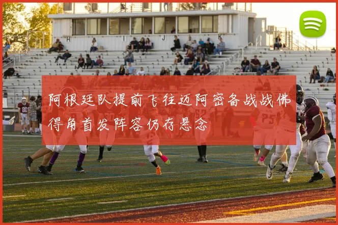 阿根廷队提前飞往迈阿密备战战佛得角首发阵容仍存悬念